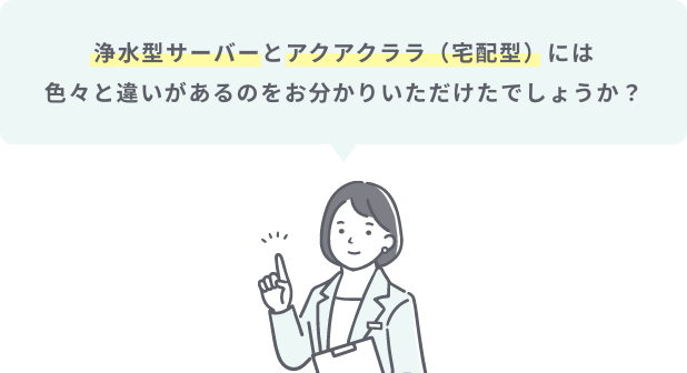 浄水型サーバーとアクアクララ（宅配型）には色々と違いがあるのをお分かりいただけたでしょうか？
