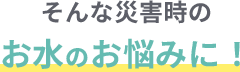 そんな災害時のお水のお悩みに！