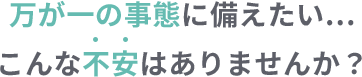 万が一の事態に備えたい…こんな不安はありませんか？