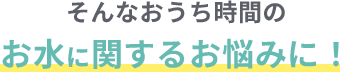 そんなおうち時間のお水に関するお悩みに！