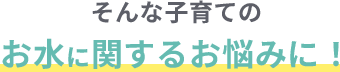 そんな子育てのお水に関するお悩みに！