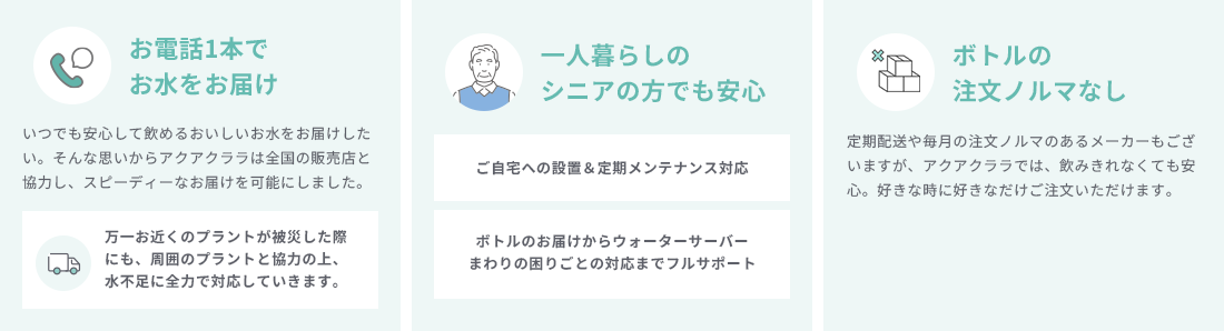 お電話1本でお水をお届け いつでも安心して飲めるおいしいお水をお届けしたい。そんな思いからアクアクララは全国の販売店と協力し、スピーディーなお届けを可能にしました。 万一お近くのプラントが被災した際にも、周囲のプラントと協力の上、水不足に全力で対応していきます。 一人暮らしのシニアの方でも安心 ご自宅への設置＆定期メンテナンス対応 ボトルのお届けからウォーターサーバーまわりの困りごとの対応までフルサポート ボトルの注文ノルマなし 定期配送や毎月の注文ノルマのあるメーカーもございますが、アクアクララでは、飲みきれなくても安心。好きな時に好きなだけご注文いただけます。