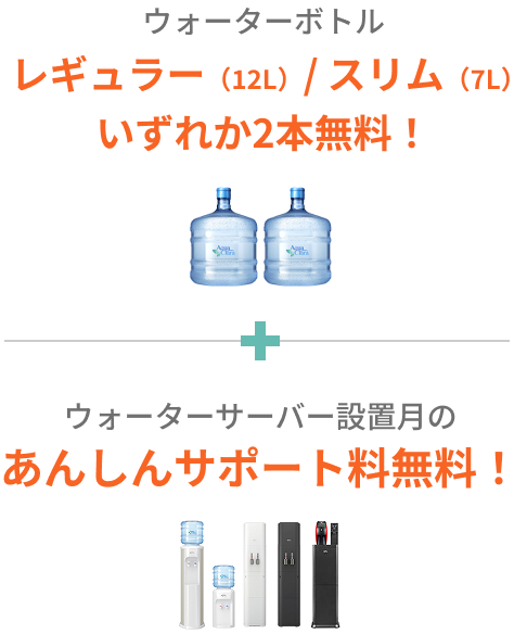 ウォーターボトル レギュラー（12L）/ スリム（7L）いずれか2本無料と、ウォーターサーバー設置月のあんしんサポート料無料！