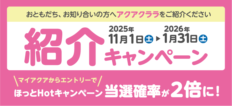 おともだち、お知り合いの方へアクアクララをご紹介ください 紹介キャンペーン マイアクアからエントリーでほっとHotキャンペーン当選確率が2倍に！ 2025年11月1日土〜2026年1月31日