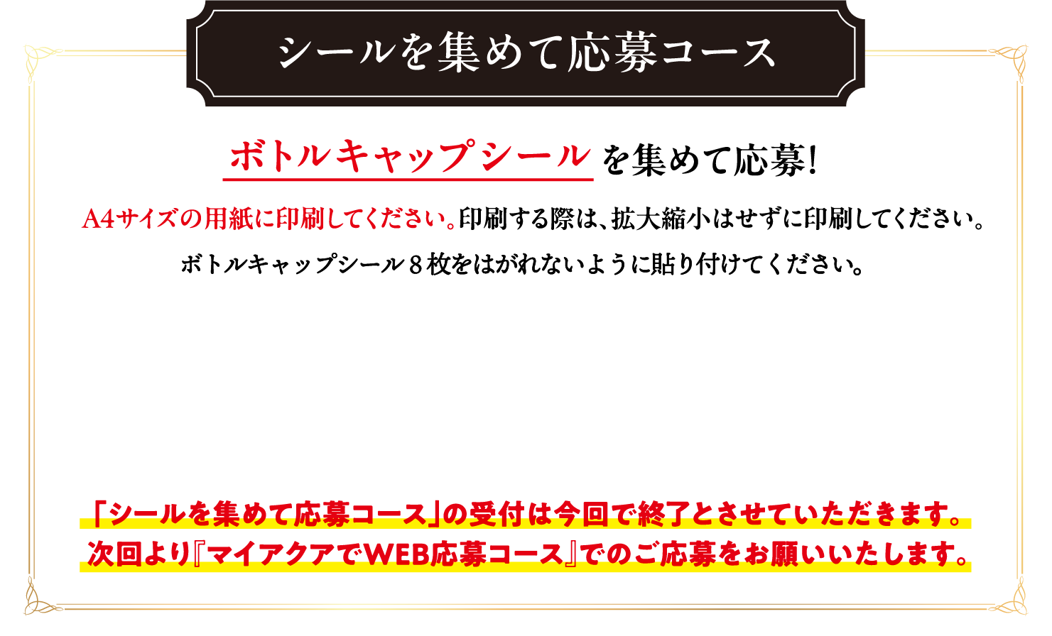 シールを集めて応募コース  ボトルキャップシールを集めて応募！A4サイズの用紙に印刷してください。印刷する際は、拡大縮小はせずに印刷してください。「シールを集めて応募コース」の受付は今回で終了とさせていただきます。次回より『マイアクアでWEB応募コース』でのご応募をお願いいたします。