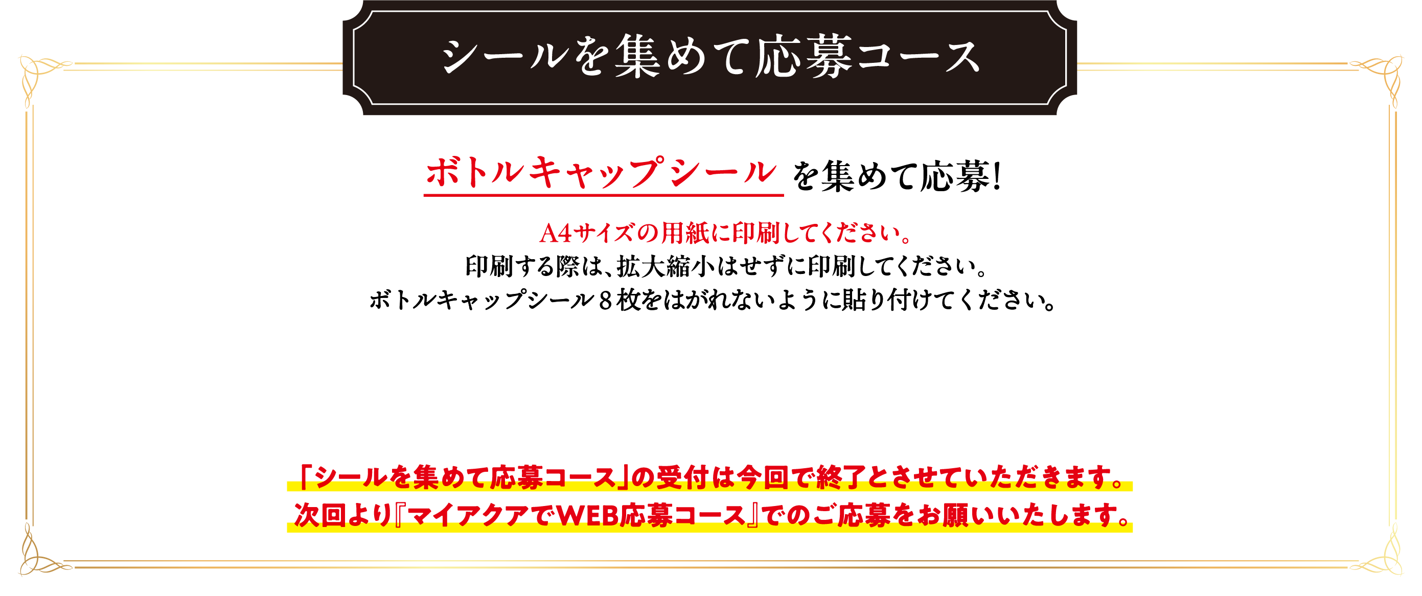 シールを集めて応募コース  ボトルキャップシールを集めて応募！A4サイズの用紙に印刷してください。印刷する際は、拡大縮小はせずに印刷してください。「シールを集めて応募コース」の受付は今回で終了とさせていただきます。次回より『マイアクアでWEB応募コース』でのご応募をお願いいたします。