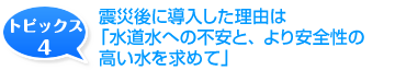 震災後に導入した理由は「水道水への不安と、より安全性の高い水を求めて」