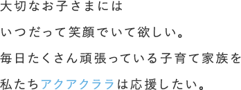 大切なお子さまにはいつだって笑顔でいて欲しい。毎日たくさん頑張っている子育て家族を私たちアクアクララは応援したい。