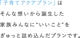 「子育てアクアプラン」はそんな想いから誕生した家族みんなに“いいこと”をぎゅっと詰め込んだプランです。