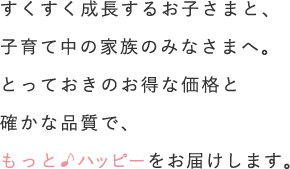 すくすく成長するお子さまと、子育て中の家族のみなさまへ。とっておきのお得な価格と確かな品質で、もっとハッピーをお届けします。