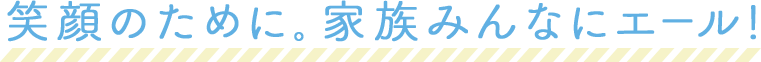 笑顔のために。家族みんなにエール!