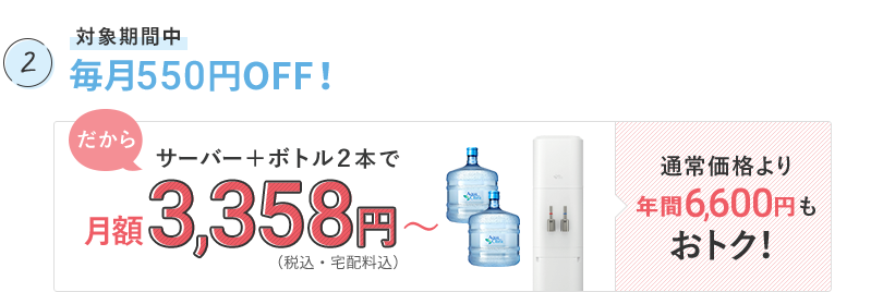 対象期間中 毎月550円OFF! だから、サーバー(※ウォーターサーバーのあんしんサポート料・子育てアクアプランの割引は、はじめてセット設置の翌月からとなります。)+ボトル2本で、月額3,358円〜(+消費税・宅配料込)。通常価格より年間6,600円もおトク!