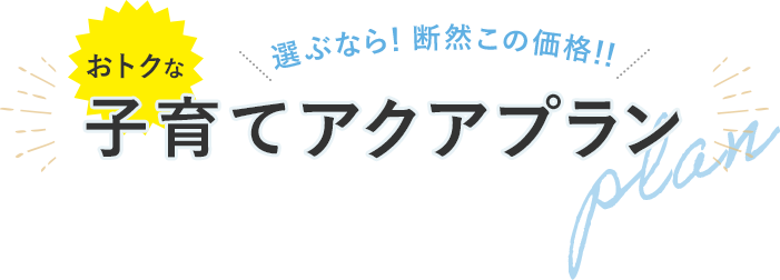 選ぶなら！断然この価格！！おトクな子育てアクアプラン