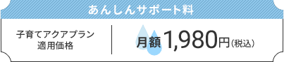 あんしんサポート料：子育てアクアプラン適用価格　月額1,980円（税込）