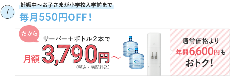 妊娠中～お子さまが小学校入学前まで 毎月550円OFF! だから、サーバー＋ボトル２本で、月額3,358円〜（+消費税・宅配料込）。通常価格より年間6,600円もおトク！