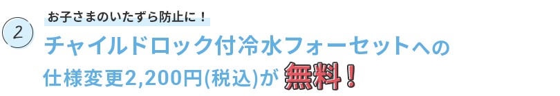 お子さまのいたずら防止に！チャイルドロック付冷水フォーセットへの仕様変更2,200円(税込)が無料！