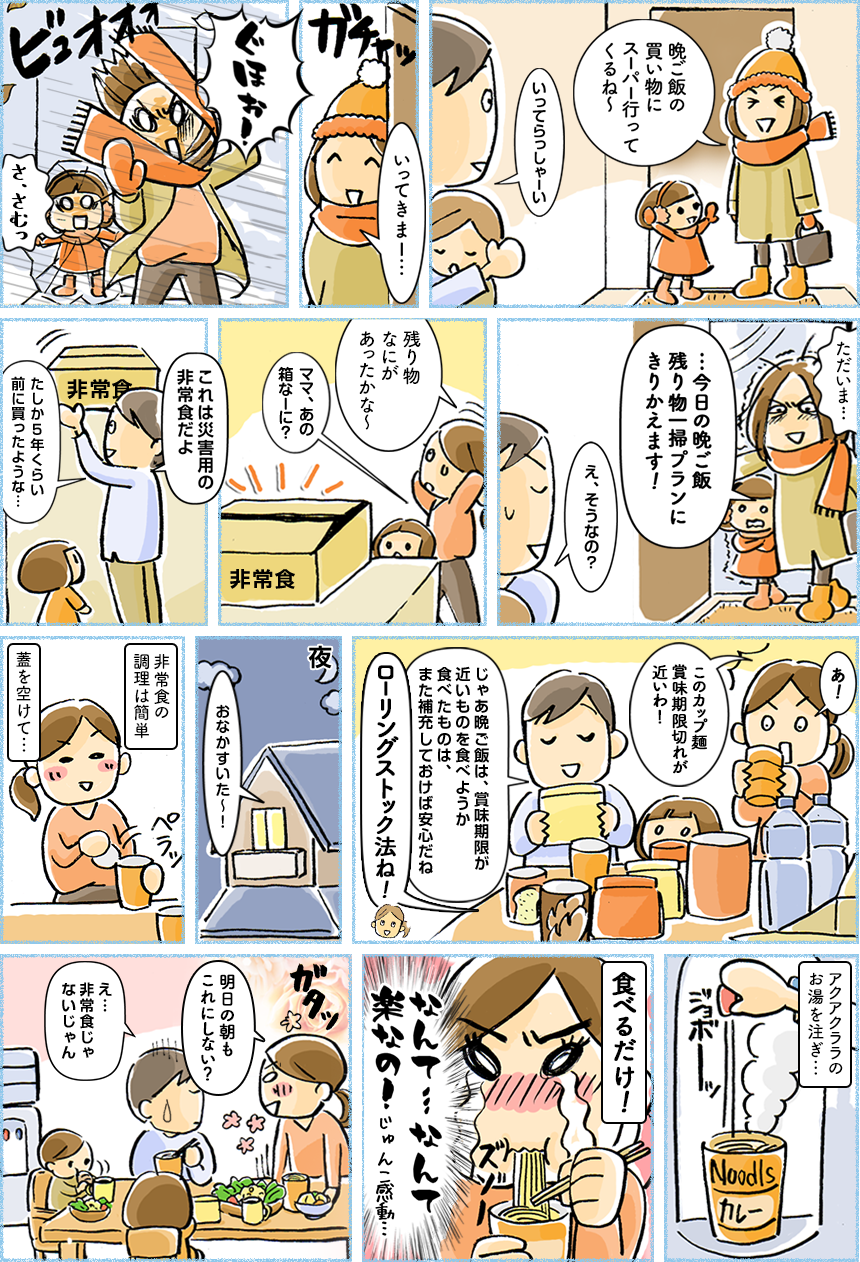 晩ご飯の買い物にスーパーに行ってくるね~,いってらっしゃーい,いってきまー…,ぐほお!,さ、さむっ,ただいま…,…今日の晩ご飯残り物一掃プランに切り替えます!,え、そうなの?,残り物なにがあったかな~,ママ、あの箱なーに?,これは災害用の非常食だよ,たしか5年前くらいに買ったような…,あ!,このカップ麺賞味期限切れが近いわ!,じゃあ晩ご飯は、賞味期限が近いものを食べようか 食べたものは、また補充しておけば安心だね,ローリングストック法ね!,夜,おなかすいた~!,非常食の調理は簡単,蓋を空けて…,アクアクララのお湯を注ぎ…,食べるだけ!,なんて…なんて楽なの!じゅんこ感動…,明日の朝もこれにしない?,え…非常食じゃないじゃん