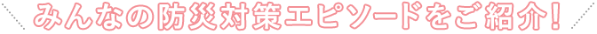 みんなの防災対策エピソードをご紹介!