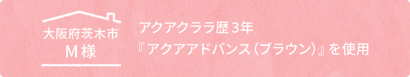 大阪府茨木市M様 アクアクララ歴3年「アクアアドバンス(ブラウン)」を使用