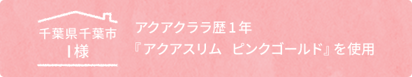 千葉県千葉市I様　アクアクララ歴1年「アクアスリム ピンクゴールド」を使用