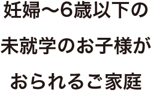 妊娠～6歳以下の未就学のお子様がおられるご家庭