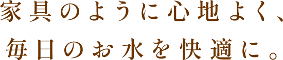 家具のように心地よく、毎日のお水を快適に。