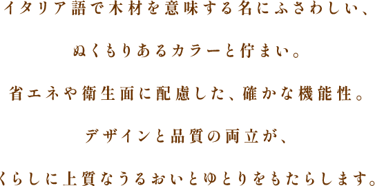 イタリア語で木材を意味する名にふさわしい、ぬくもりあるカラーと佇まい。省エネや衛生面に配慮した、確かな機能性。デザインと品質の両立が、くらしに上質なうるおいとゆとりをもたらします。