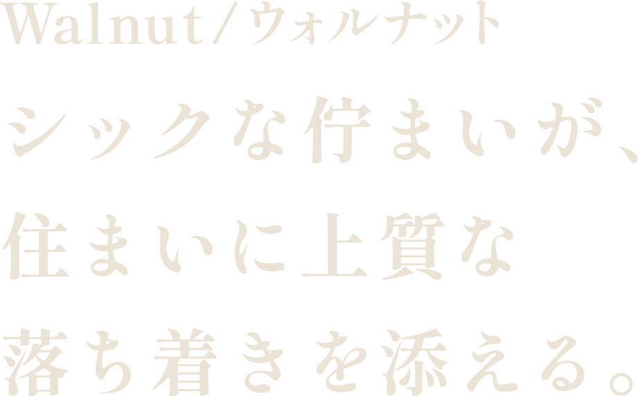 Walnut/ウォルナット シックな佇まいが、住まいに上質な落ち着きを添える。