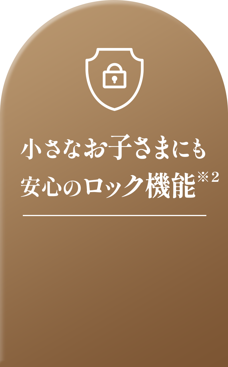 小さなお子さまにも安心のロック機能※2