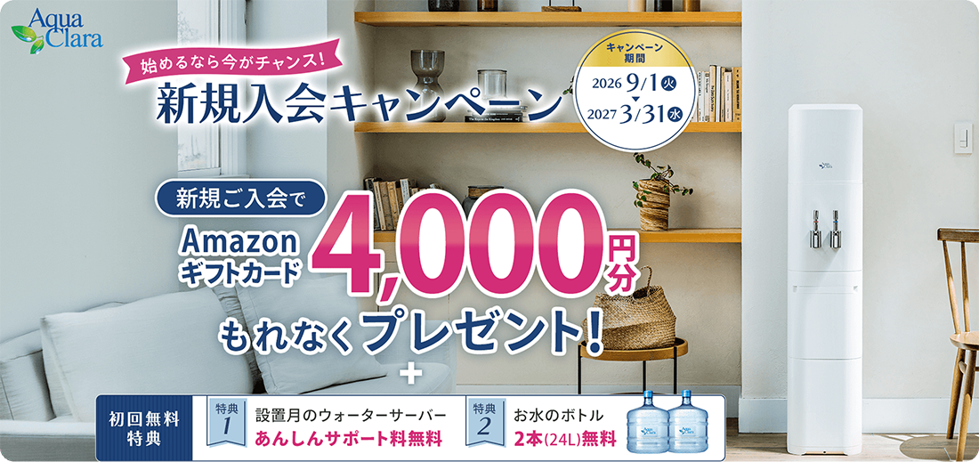Aqua Clara 始めるなら今がチャンス！新規入会キャンペーン キャンペーン期間 2026年9月1日（火）〜2027年3月31日（水） 新規ご入会でAmazonギフトカード4,000円分もれなくプレゼント！ ＋ 初回無料特典 特典1：設置月のウォーターサーバーあんしんサポート料無料 特典2：お水のボトル2本（24L）無料