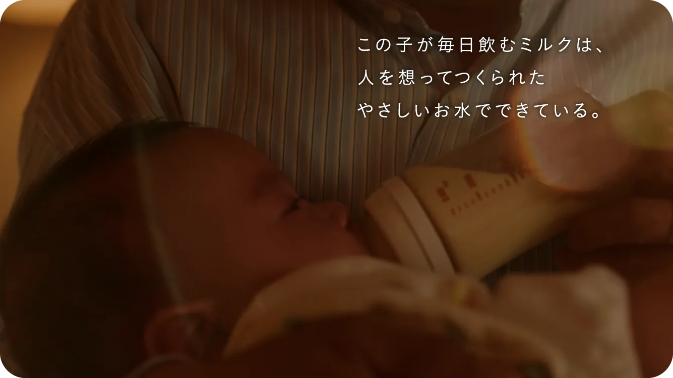 この子が毎日飲むミルクは、人を想ってつくられたやさしいお水でできている。