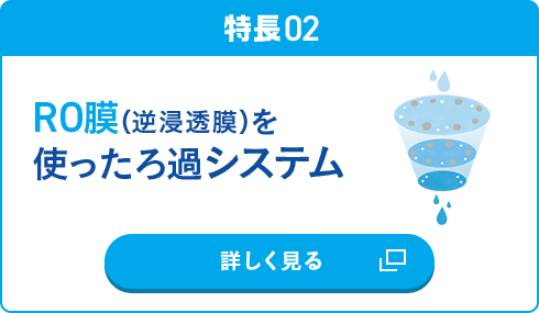 特長02 RO膜（逆浸透膜）を使ったろ過システム