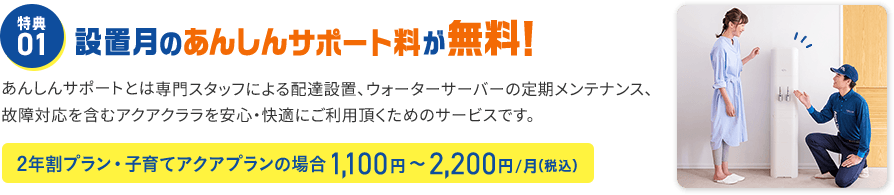 特典01 設置月のあんしんサポート料が無料！ あんしんサポートとは専門スタッフによる配達設置、ウォーターサーバーの定期メンテナンス、故障対応を含むアクアクララを安心・快適にご利用頂くためのサービスです。 2年割プラン1,100円～2,200円/月（税込）