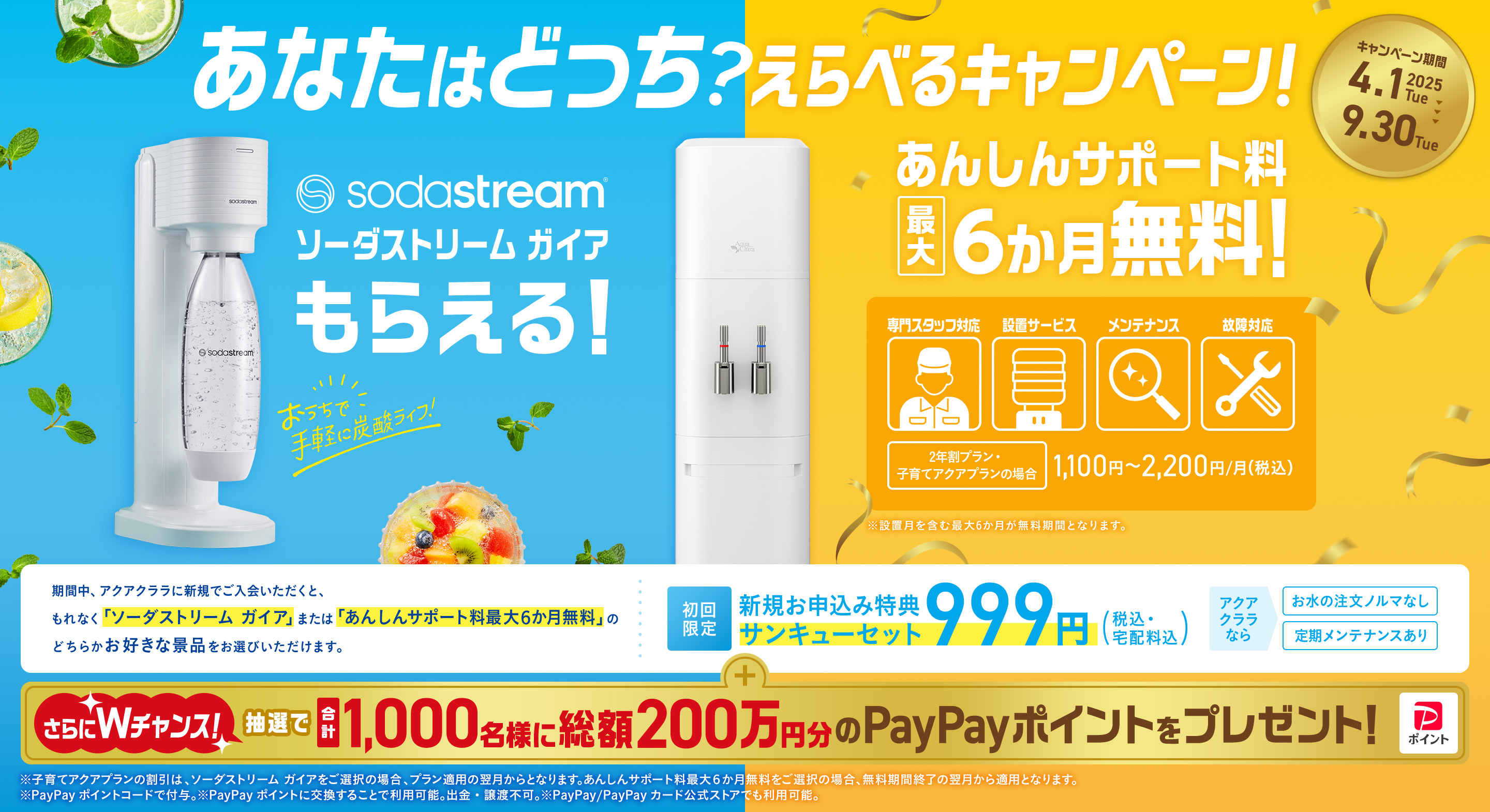あなたはどっち？えらべるキャンペーン！期間中、アクアクララに新規でご入会いただくと、もれなく「ソーダストリーム ガイア」または「あんしんサポート料最大６か月無料」のどちらかお好きな景品をお選びいただけます。初回限定 新規お申込み特典サンキューセット999円（税込・宅配料込） アクアクララなら お水の注文ノルマなし 定期メンテナンスあり さらにWチャンス！抽選で合計1,000名様に総額200万円分ののPayPayポイントをプレゼント！ ※子育てアクアプランの割引は、ソーダストリーム ガイアをご選択の場合、プラン適用の翌月からとなります。あんしんサポート料最大６か月無料をご選択の場合、無料期間終了の翌月から適用となります。 ※PayPayポイントコードで付与。※PayPayポイントに交換することで利用可能。出金・譲渡不可。※PayPay/PayPayカード公式ストアでも利用可能。