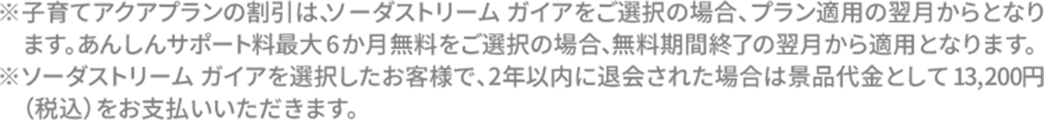 ※子育てアクアプランの割引は、ソーダストリーム ガイアをご選択の場合、プラン適用の翌月からとなります。あんしんサポート料最大6か月無料をご選択の場合、無料期間終了の翌月から適用となります。※ソーダストリーム ガイアを選択したお客様で、2年以内に退会された場合は景品代金として13,200円（税込）をお支払いいただきます。