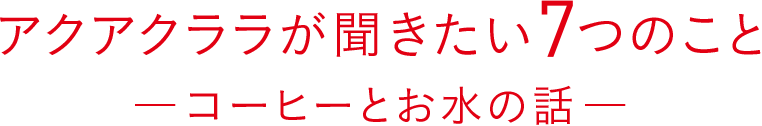 アクアクララが聞きたい7つのこと ―コーヒーとお水の話―