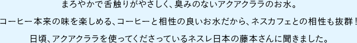 	まろやかで舌触りがやさしく、臭みのないアクアクララのお水。コーヒー本来の味を楽しめる、コーヒーと相性の良いお水だから、ネスカフェとの相性も抜群！日頃、アクアクララを使ってくださっているネスレ日本の藤本さんに聞きました。