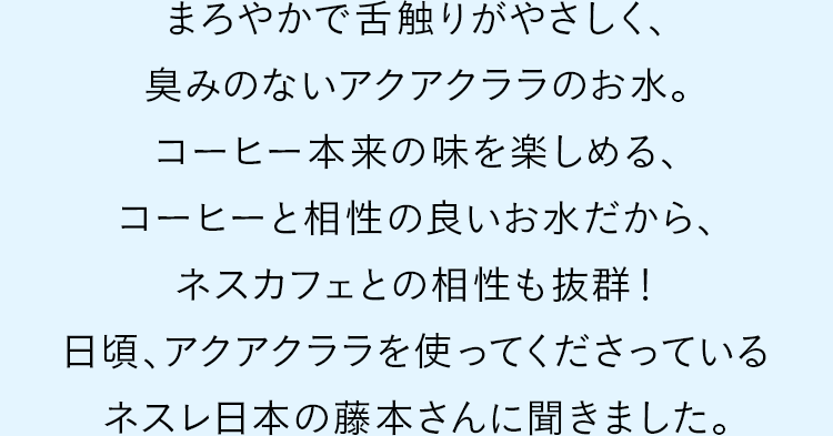 まろやかで舌触りがやさしく、臭みのないアクアクララのお水。コーヒー本来の味を楽しめる、コーヒーと相性の良いお水だから、ネスカフェとの相性も抜群！日頃、アクアクララを使ってくださっているネスレ日本の藤本さんに聞きました。