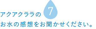 アクアクララのお水の感想をお聞かせください。