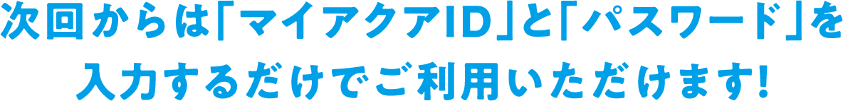 次回からは「マイアクアID」と「パスワード」を入力するだけでご利用いただけます！