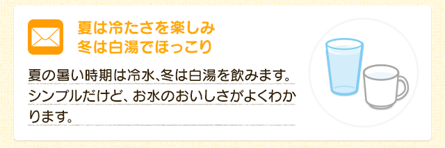 夏は冷たさを楽しみ冬は白湯でほっこり  夏の暑い時期は冷水、冬は白湯を飲みます。シンプルだけど、お水のおいしさがよくわかります。