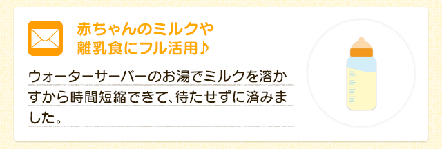 赤ちゃんのミルクや離乳食にフル活用♪  ウォーターサーバーのお湯でミルクを溶かすから時間短縮できて、待たせずに済みました。