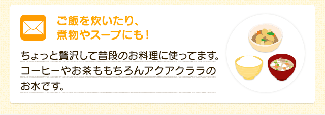 ご飯を炊いたり、煮物やスープにも！  ちょっと贅沢して普段のお料理に使ってます。コーヒーやお茶ももちろんアクアクララのお水です。