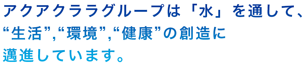 アクアクララグループは「水」を通して、生活,環境,健康の創造にまい進しています。