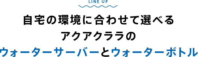 LINE UP 自宅の環境に合わせて選べるアクアクララのウォーターサーバーとウォーターボトル