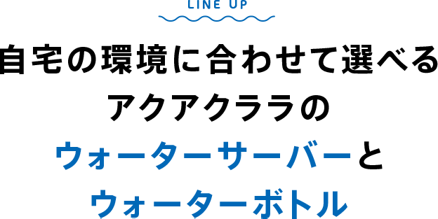 LINE UP 自宅の環境に合わせて選べるアクアクララのウォーターサーバーとウォーターボトル