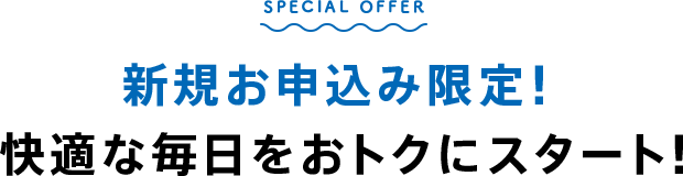 SPECIAL OFFER 新規お申込み限定！快適な毎日をおトクにスタート！