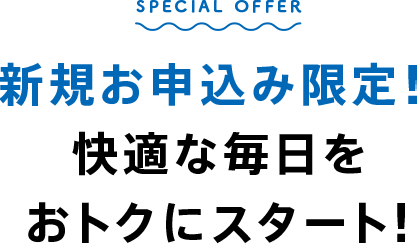 SPECIAL OFFER 新規お申込み限定！快適な毎日をおトクにスタート！