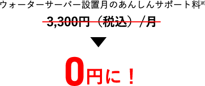 ウォーターサーバー設置月のあんしんサポート料※
                          3,300円＋消費前/月→0円に！