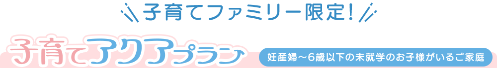 子育てアクアプラン(妊産婦〜6歳以下の未就学のお子様がいるご家庭)